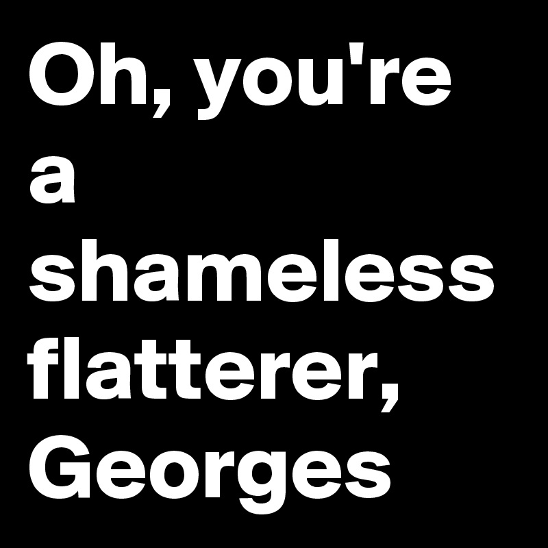 Oh, you're a shameless flatterer, Georges