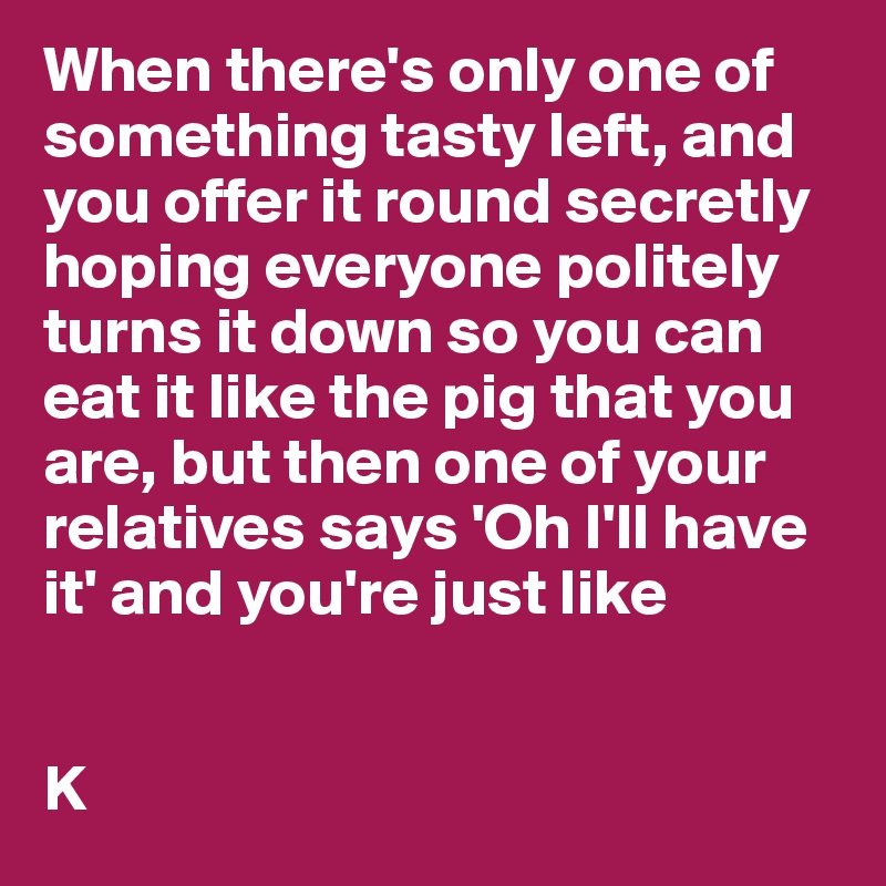 When there's only one of something tasty left, and you offer it round secretly hoping everyone politely turns it down so you can eat it like the pig that you are, but then one of your relatives says 'Oh I'll have it' and you're just like 


K