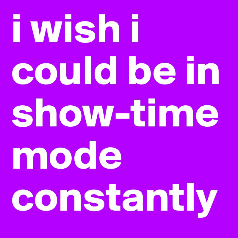 i wish i could be in show-time mode constantly