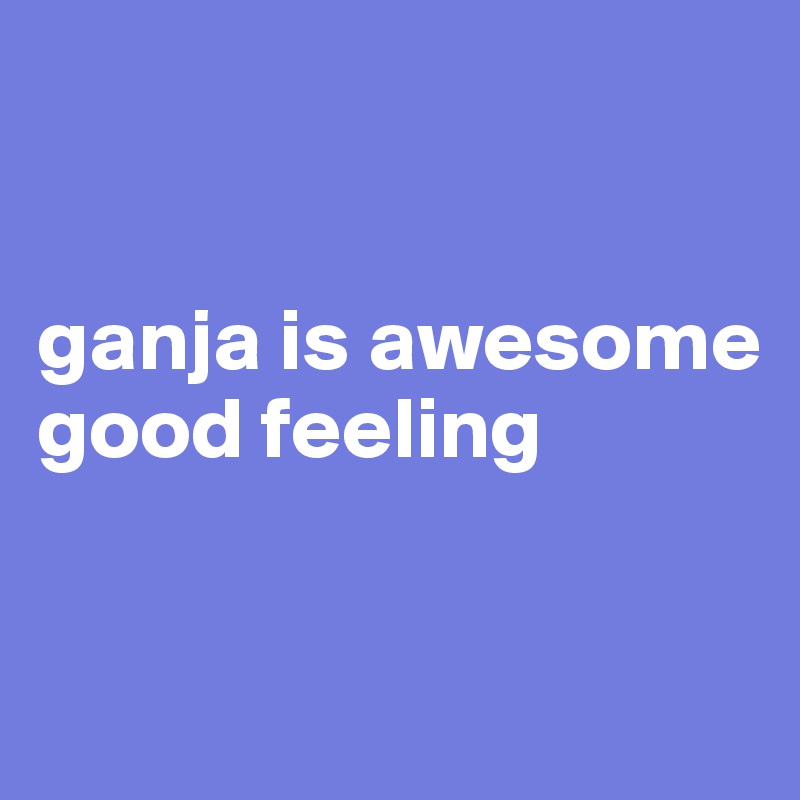 


ganja is awesome good feeling



