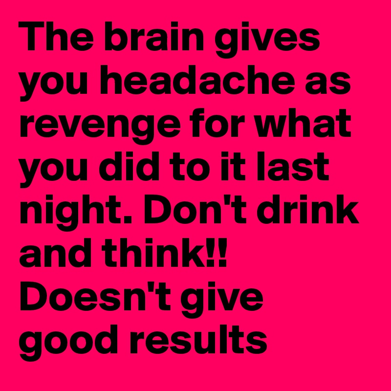 The brain gives you headache as revenge for what you did to it last night. Don't drink and think!! Doesn't give good results