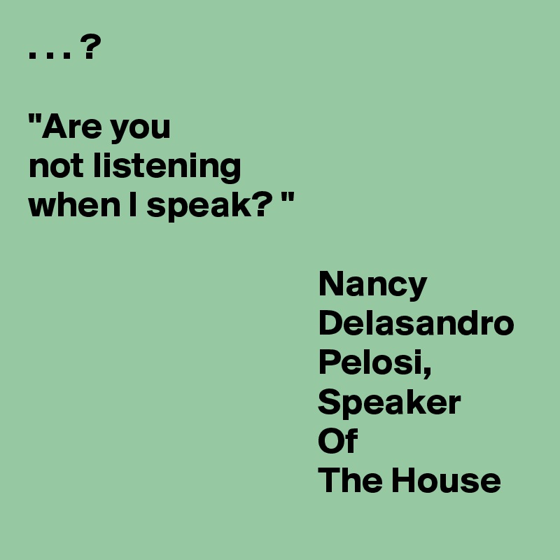 . . . ?

"Are you 
not listening 
when I speak? "

                                       Nancy 
                                       Delasandro 
                                       Pelosi,
                                       Speaker 
                                       Of 
                                       The House