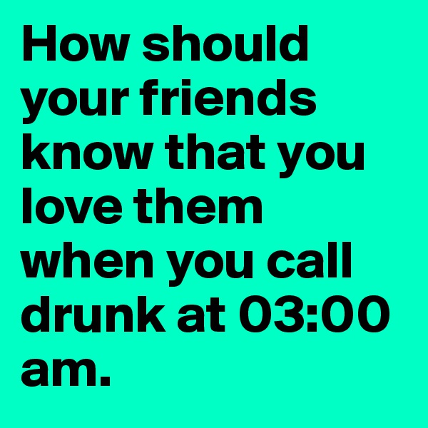 How should your friends know that you love them when you call drunk at 03:00 am. 