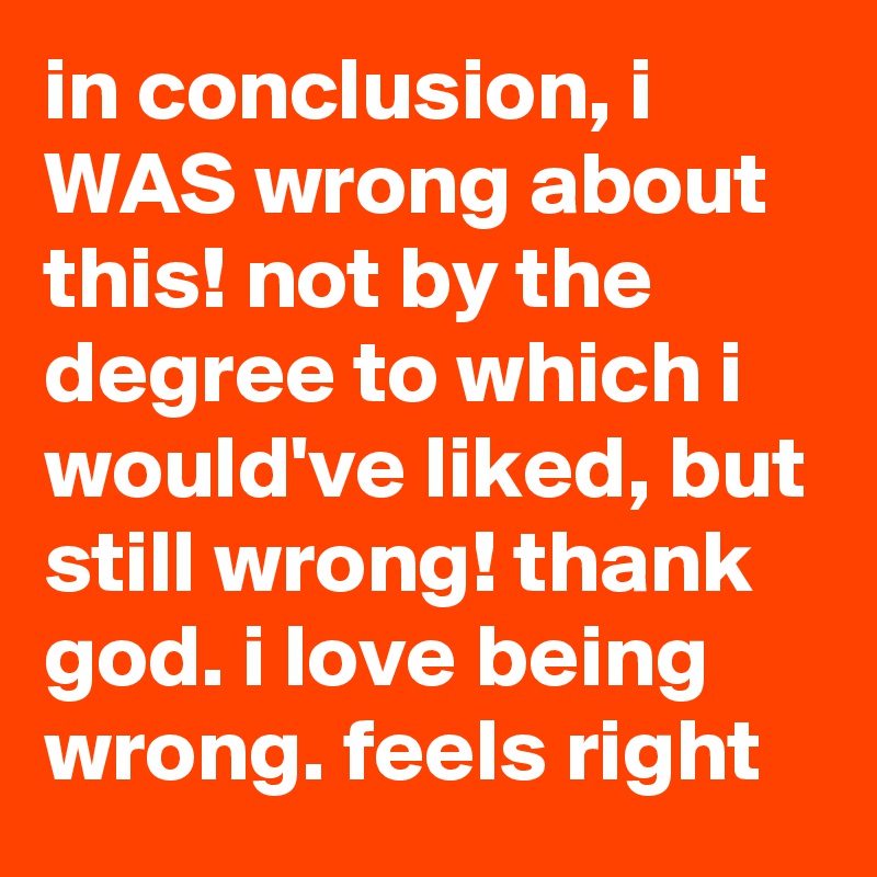 in conclusion, i WAS wrong about this! not by the degree to which i would've liked, but still wrong! thank god. i love being wrong. feels right