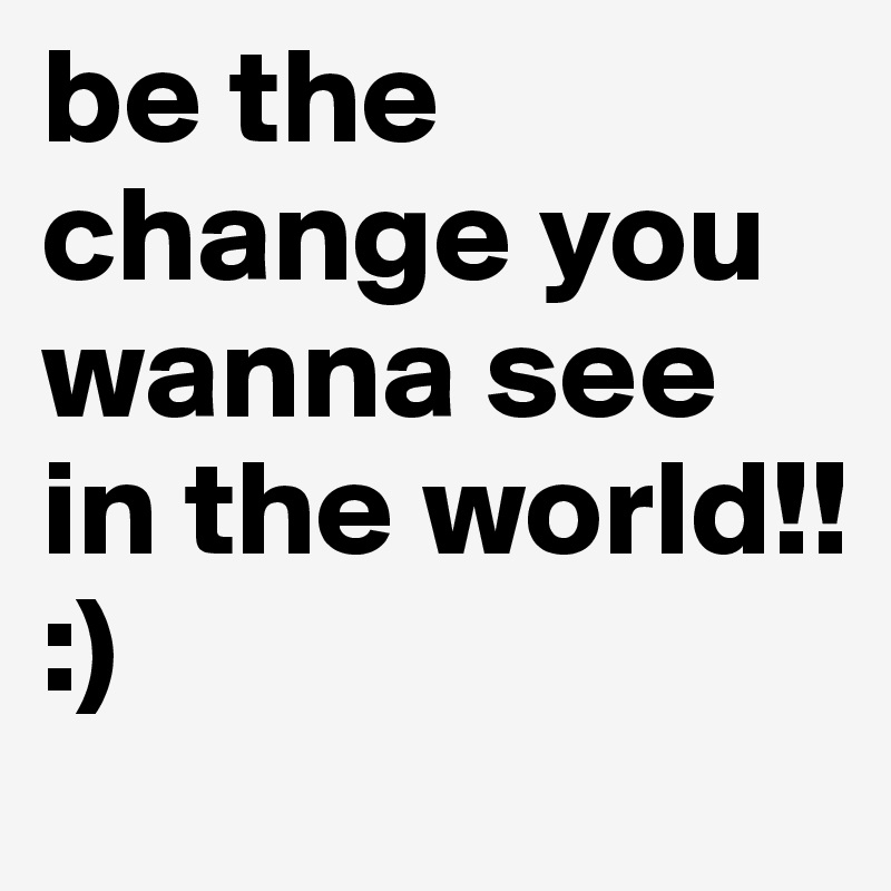be the change you wanna see in the world!!
:)