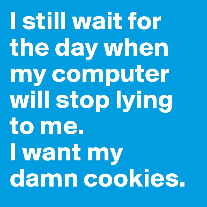 I still wait for the day when my computer will stop lying to me.
I want my damn cookies.