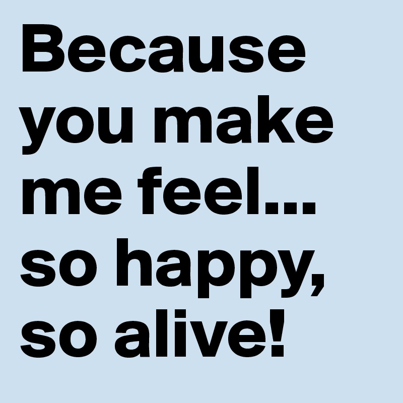 Because you make me feel... so happy, so alive! 