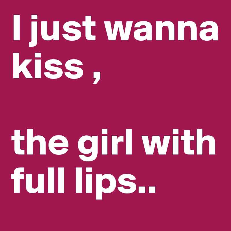 I just wanna kiss ,

the girl with full lips..