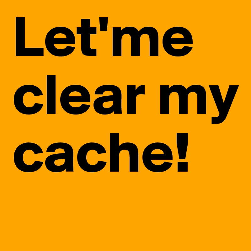 Let'me clear my cache!