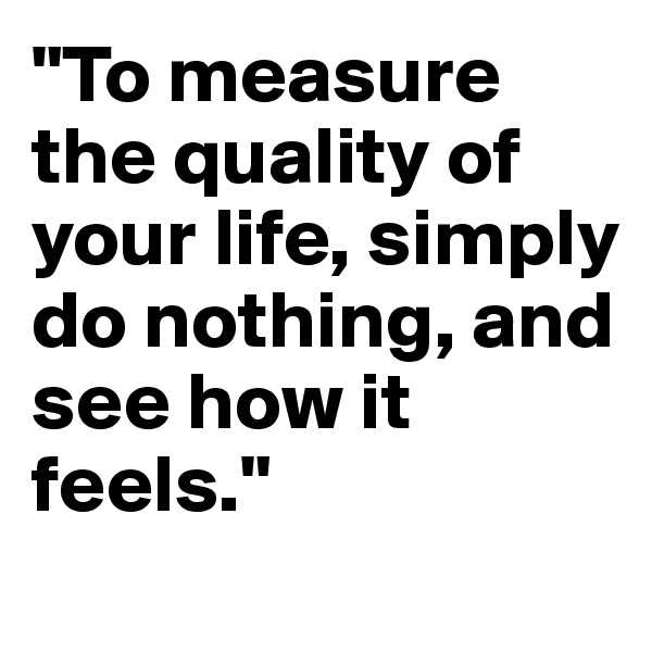 "To measure the quality of your life, simply do nothing, and see how it feels."
