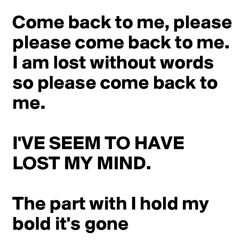 Come back to me, please please come back to me. I am lost without words so please come back to me.

I'VE SEEM TO HAVE LOST MY MIND. 

The part with I hold my bold it's gone