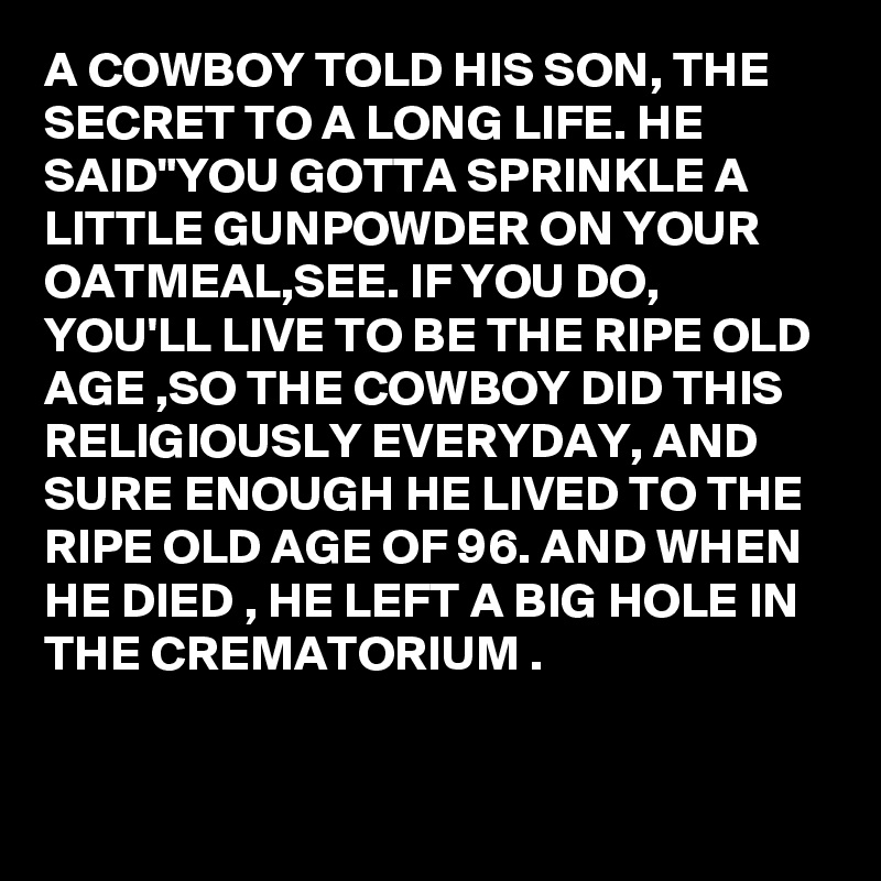 A COWBOY TOLD HIS SON, THE SECRET TO A LONG LIFE. HE SAID"YOU GOTTA SPRINKLE A LITTLE GUNPOWDER ON YOUR OATMEAL,SEE. IF YOU DO, YOU'LL LIVE TO BE THE RIPE OLD AGE ,SO THE COWBOY DID THIS RELIGIOUSLY EVERYDAY, AND SURE ENOUGH HE LIVED TO THE RIPE OLD AGE OF 96. AND WHEN HE DIED , HE LEFT A BIG HOLE IN THE CREMATORIUM .

