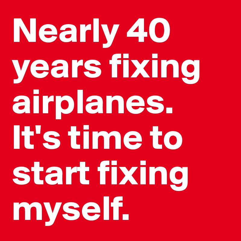 Nearly 40 years fixing airplanes. It's time to start fixing myself.