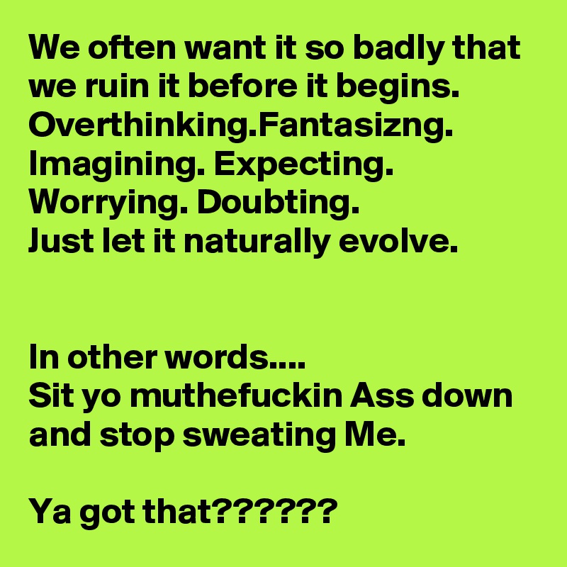 We often want it so badly that we ruin it before it begins.
Overthinking.Fantasizng. Imagining. Expecting. Worrying. Doubting.
Just let it naturally evolve.


In other words....
Sit yo muthefuckin Ass down and stop sweating Me.

Ya got that??????