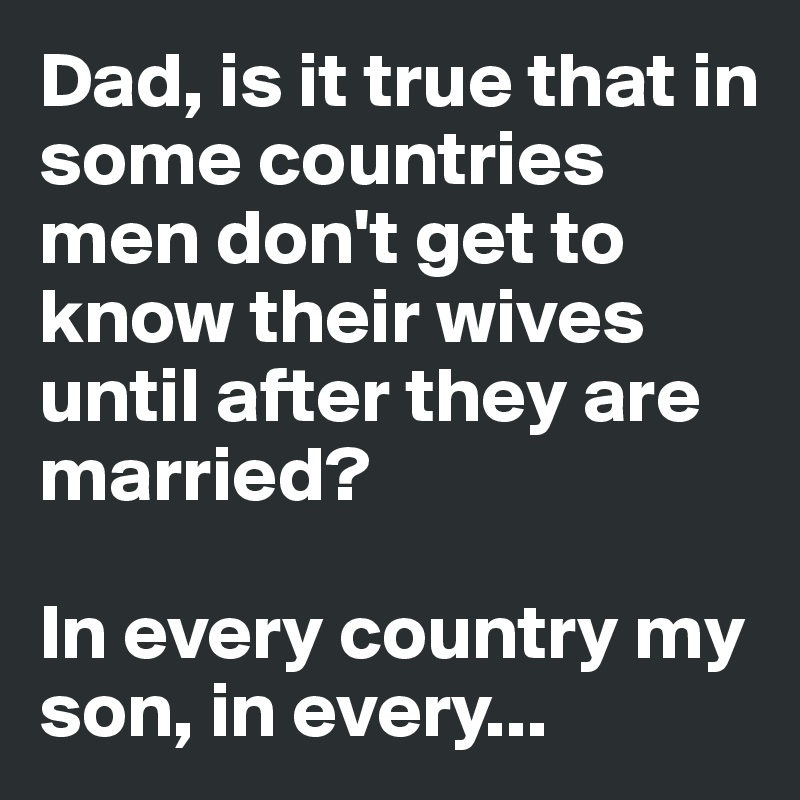 Dad, is it true that in some countries men don't get to know their wives until after they are married?

In every country my son, in every...