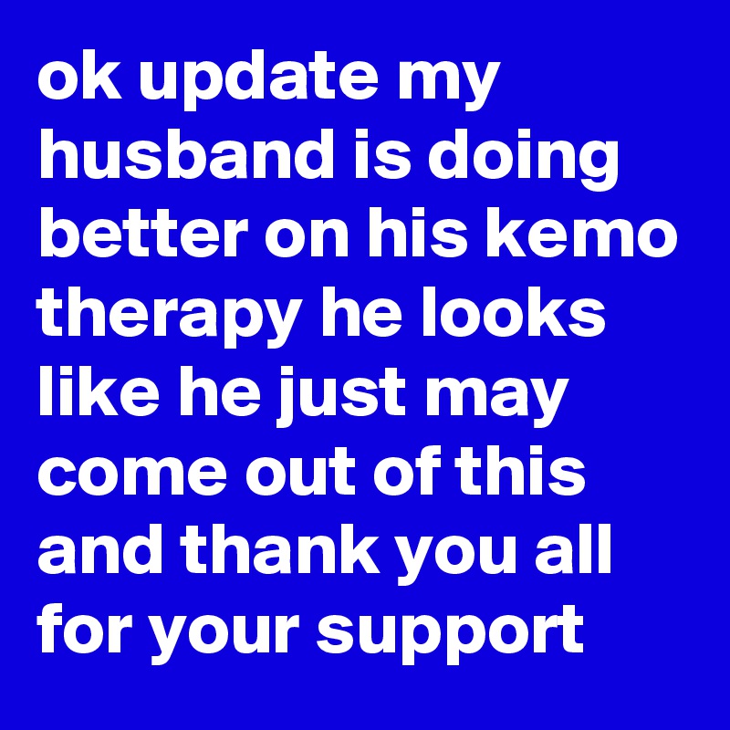 ok update my husband is doing better on his kemo therapy he looks like he just may come out of this  and thank you all for your support 