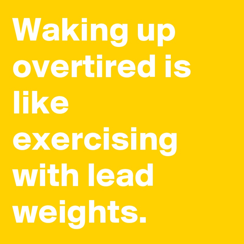 Waking up overtired is like exercising with lead weights.
