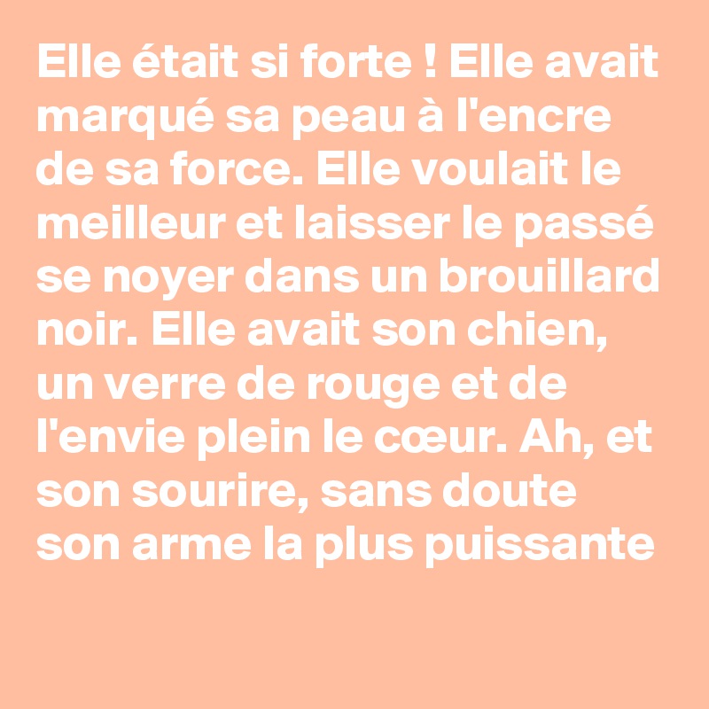 Elle était si forte ! Elle avait marqué sa peau à l'encre de sa force. Elle voulait le meilleur et laisser le passé se noyer dans un brouillard noir. Elle avait son chien, un verre de rouge et de l'envie plein le cœur. Ah, et son sourire, sans doute son arme la plus puissante