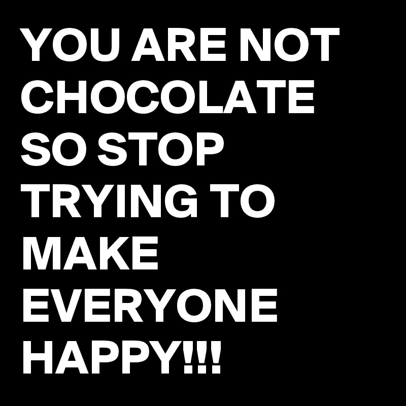 YOU ARE NOT CHOCOLATE SO STOP TRYING TO MAKE EVERYONE HAPPY!!!