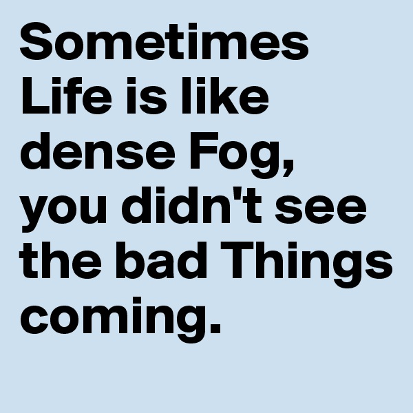 Sometimes Life is like dense Fog, you didn't see the bad Things coming.