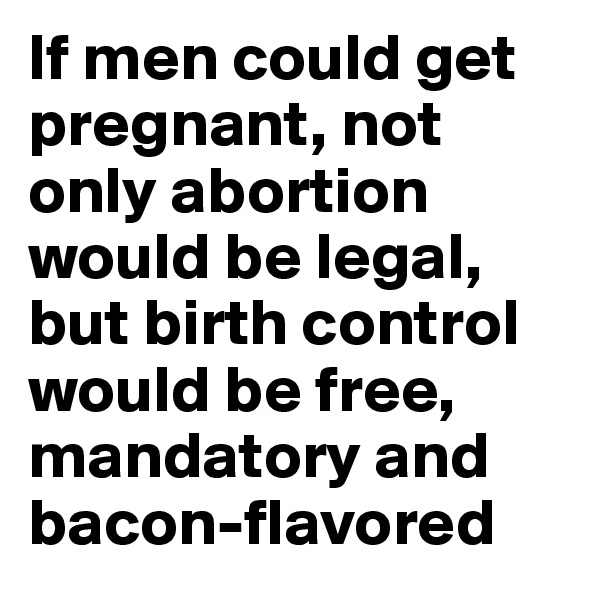If men could get pregnant, not only abortion would be legal, but birth control would be free, mandatory and bacon-flavored