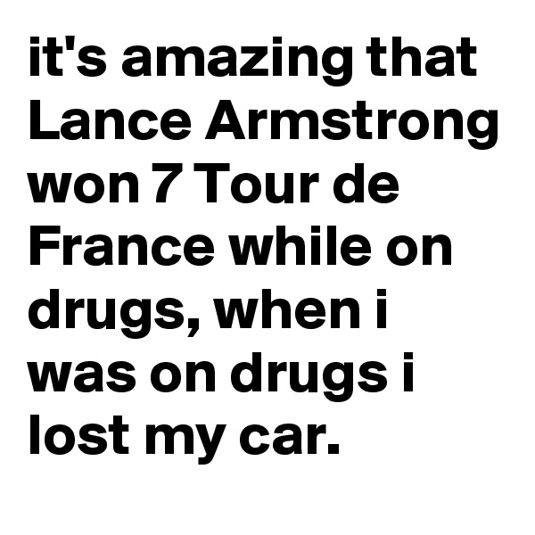 it's amazing that Lance Armstrong won 7 Tour de France while on drugs, when i was on drugs i lost my car.