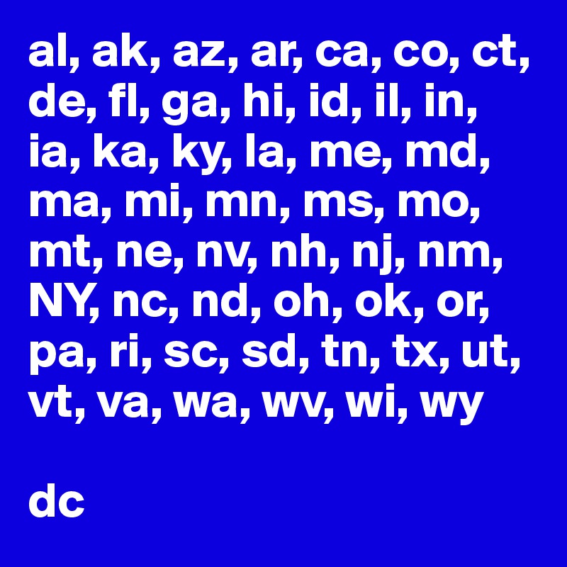 al, ak, az, ar, ca, co, ct, de, fl, ga, hi, id, il, in, ia, ka, ky, la, me, md, ma, mi, mn, ms, mo, mt, ne, nv, nh, nj, nm, NY, nc, nd, oh, ok, or, pa, ri, sc, sd, tn, tx, ut, vt, va, wa, wv, wi, wy

dc