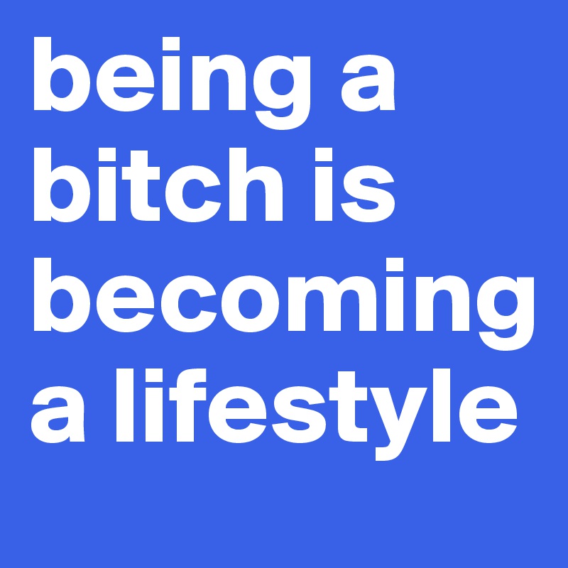 being a bitch is becoming a lifestyle