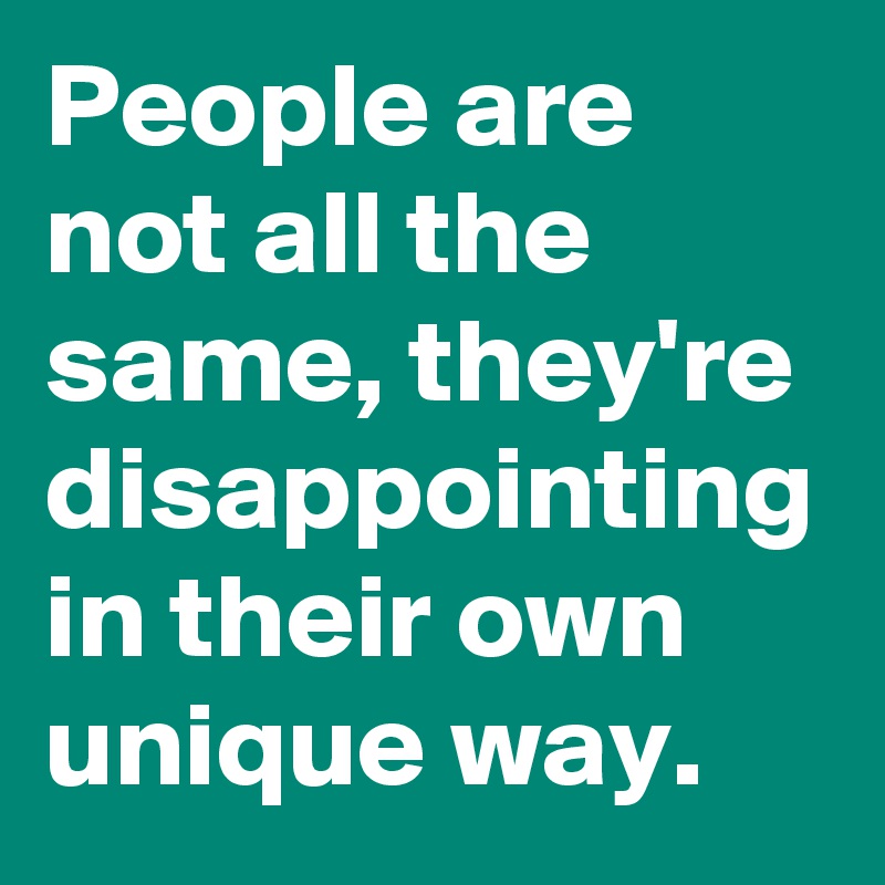 People are not all the same, they're disappointing in their own unique way.