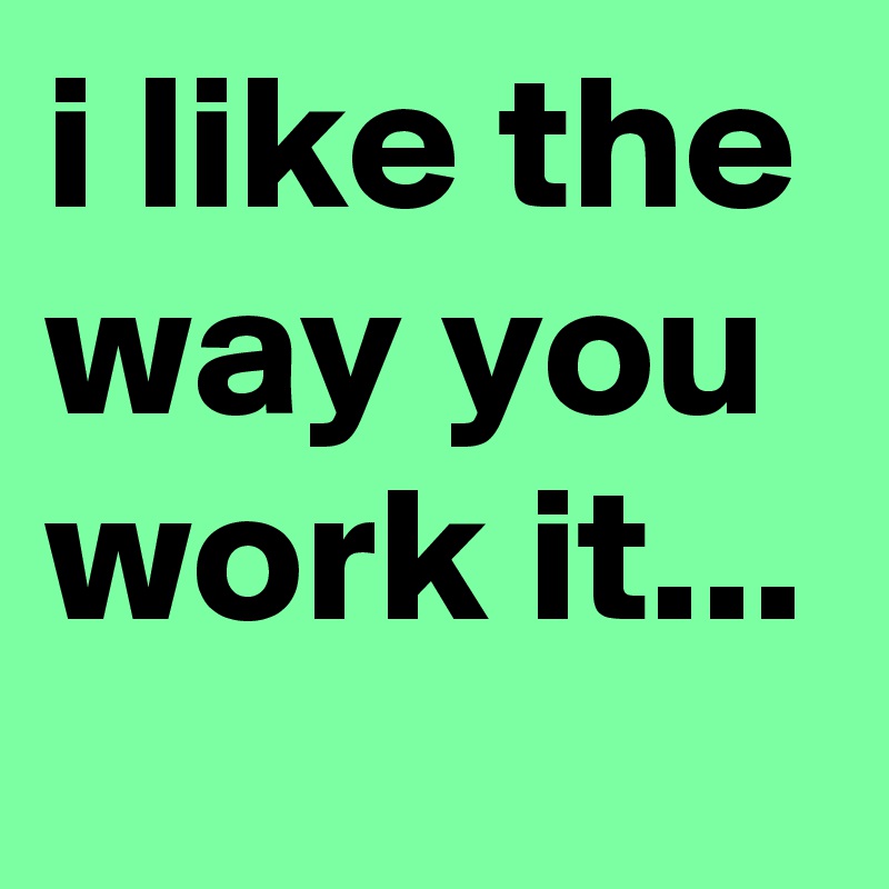 i like the way you work it...