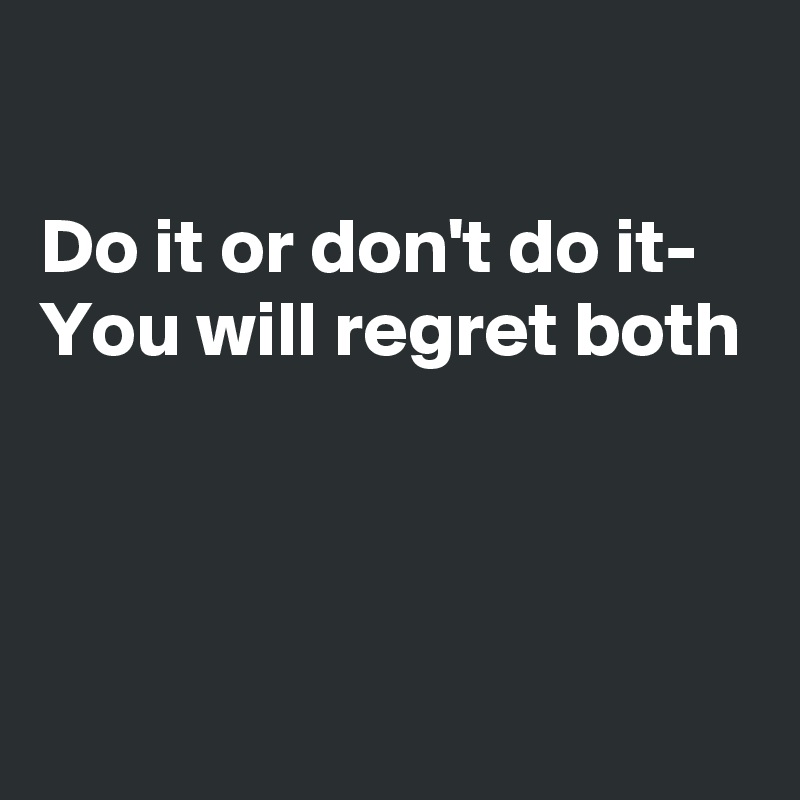 

Do it or don't do it- 
You will regret both 




