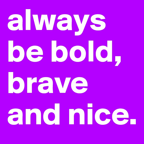 always be bold, brave and nice.