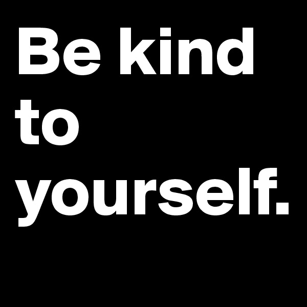 Be kind to yourself.