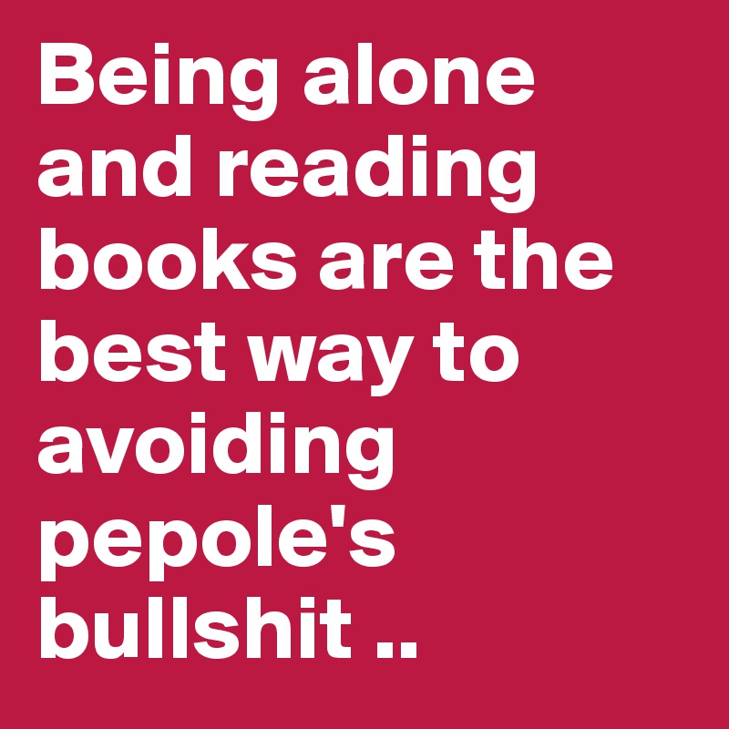 Being alone and reading books are the best way to avoiding pepole's bullshit .. 