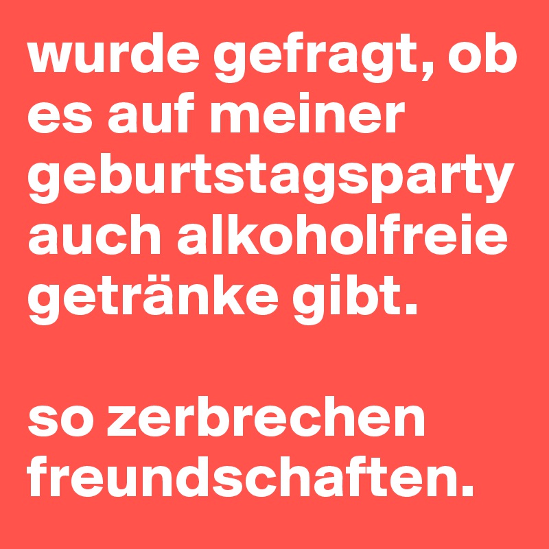 wurde gefragt, ob es auf meiner geburtstagsparty auch alkoholfreie getränke gibt. 

so zerbrechen freundschaften.
