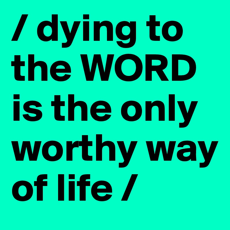 / dying to the WORD is the only worthy way of life /