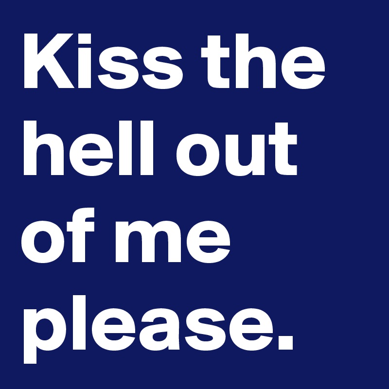 Kiss the hell out of me please.