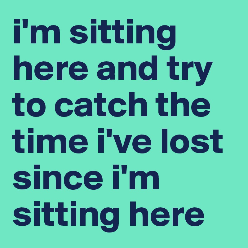 i'm sitting here and try to catch the time i've lost since i'm sitting here