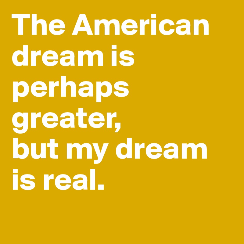 The American dream is perhaps greater, 
but my dream is real.
