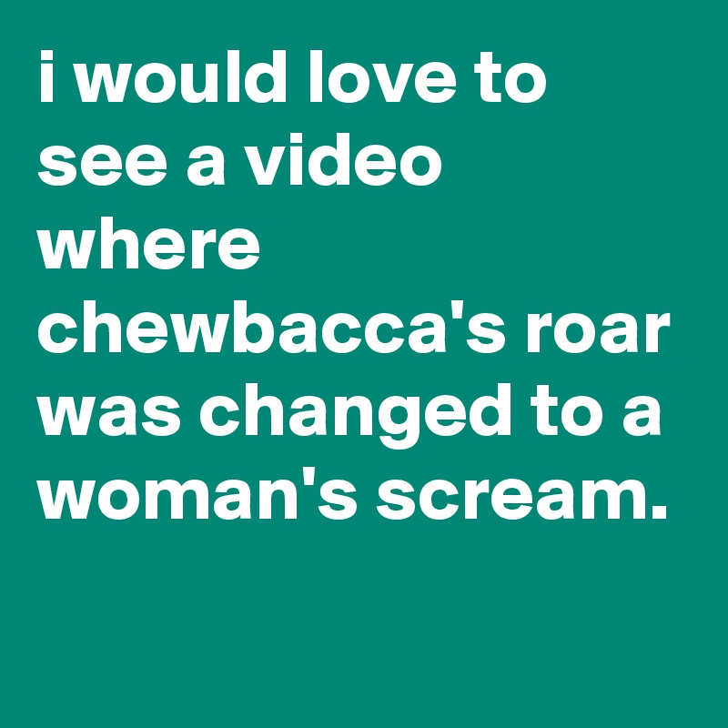 i would love to see a video where chewbacca's roar was changed to a woman's scream.