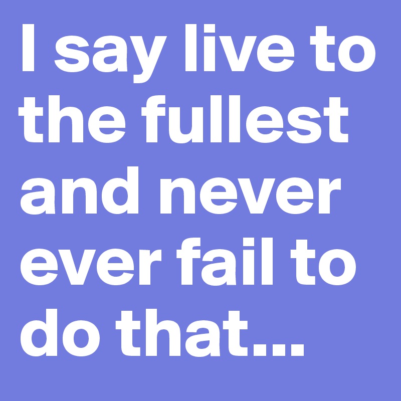 I say live to the fullest and never ever fail to do that... 