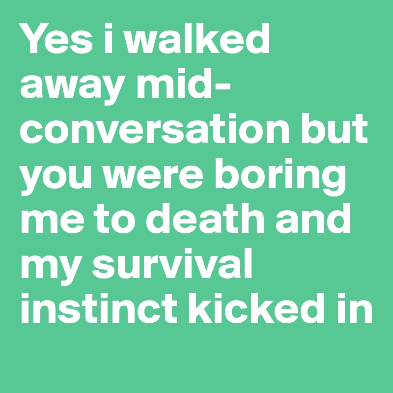 Yes i walked away mid-conversation but you were boring me to death and my survival instinct kicked in