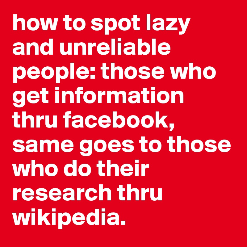 how to spot lazy and unreliable people: those who get information thru facebook, same goes to those who do their research thru wikipedia.