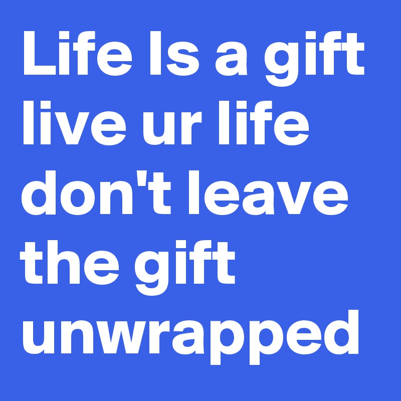 Life Is a gift live ur life don't leave the gift unwrapped