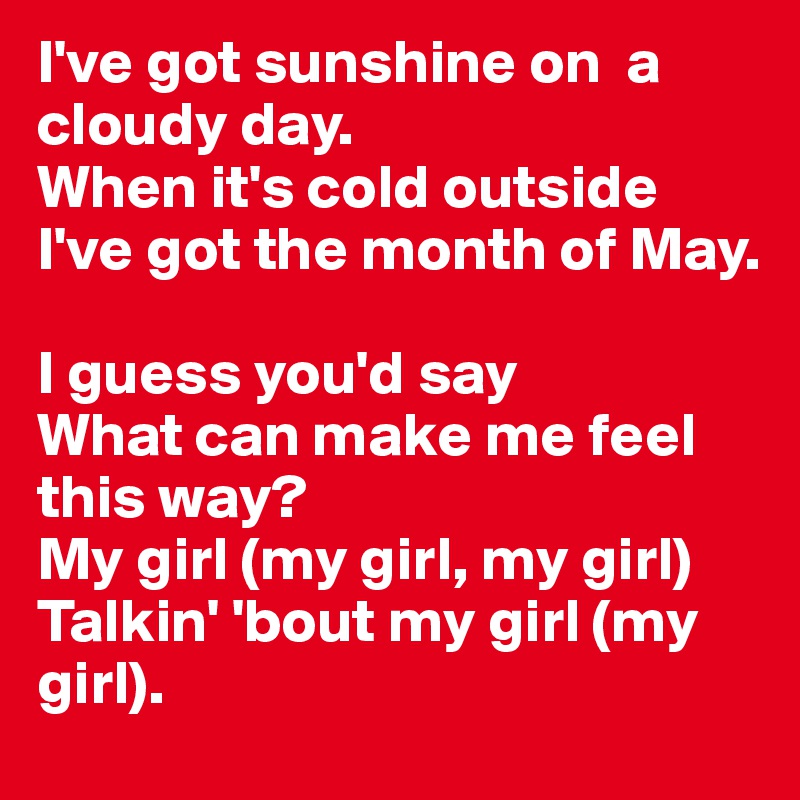 I've got sunshine on  a cloudy day. 
When it's cold outside I've got the month of May. 

I guess you'd say
What can make me feel this way? 
My girl (my girl, my girl) 
Talkin' 'bout my girl (my girl).