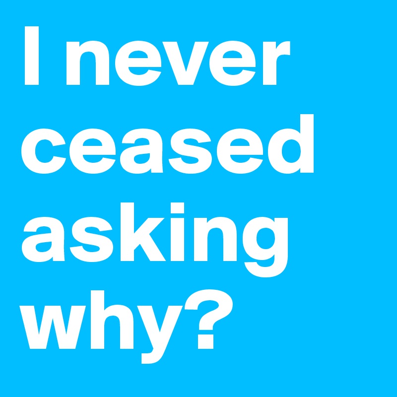 I never ceased asking why?
