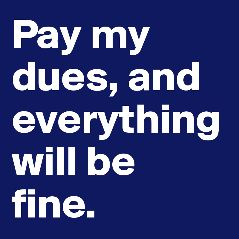 Pay my dues, and everything will be fine.