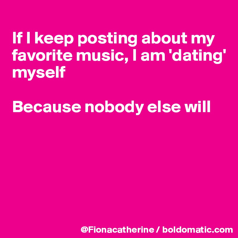 
If I keep posting about my
favorite music, I am 'dating'
myself

Because nobody else will





