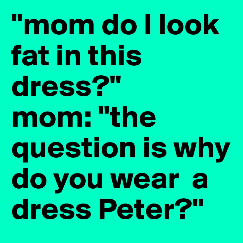 "mom do I look fat in this dress?"
mom: "the question is why do you wear  a dress Peter?"