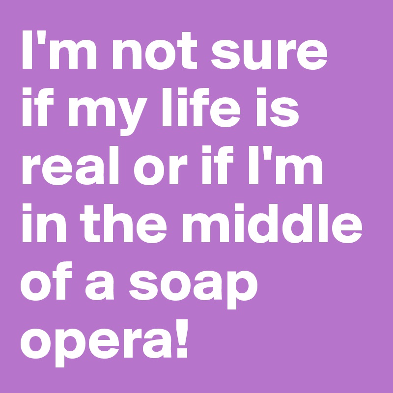 I'm not sure if my life is real or if I'm in the middle of a soap opera!